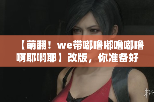 【萌翻！we带嘟噜嘟噜嘟噜啊耶啊耶】改版，你准备好了吗？