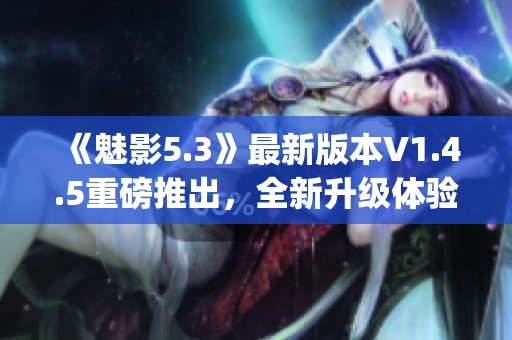 《魅影5.3》最新版本V1.4.5重磅推出，全新升级体验！(1)