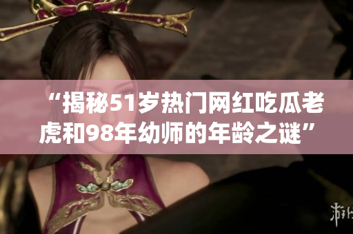 “揭秘51岁热门网红吃瓜老虎和98年幼师的年龄之谜”(1)
