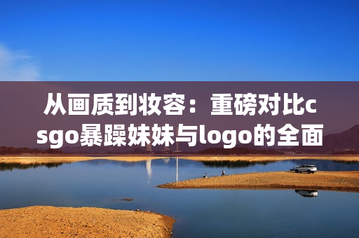 从画质到妆容：重磅对比csgo暴躁妹妹与logo的全面评测