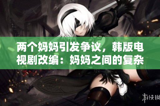 两个妈妈引发争议，韩版电视剧改编：妈妈之间的复杂关系再次展示