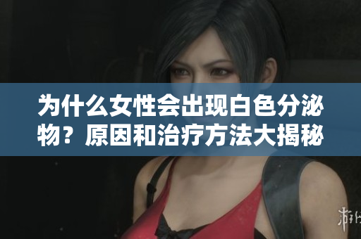 为什么女性会出现白色分泌物？原因和治疗方法大揭秘