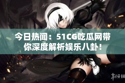 今日热闻：51CG吃瓜网带你深度解析娱乐八卦！