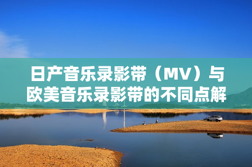 日产音乐录影带（MV）与欧美音乐录影带的不同点解析