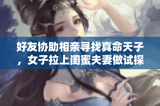 好友协助相亲寻找真命天子，女子拉上闺蜜夫妻做试探