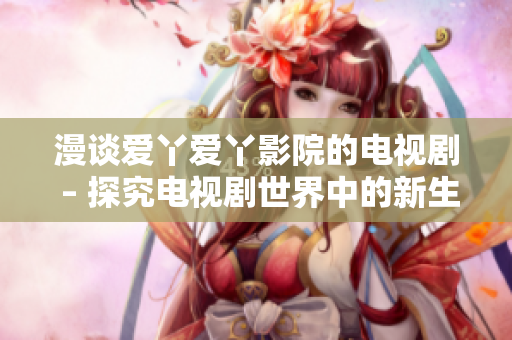 漫谈爱丫爱丫影院的电视剧 – 探究电视剧世界中的新生代品牌