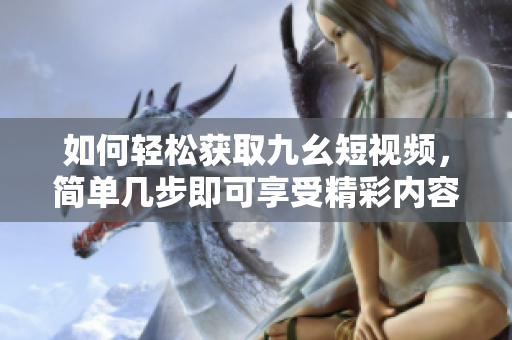 如何轻松获取九幺短视频，简单几步即可享受精彩内容