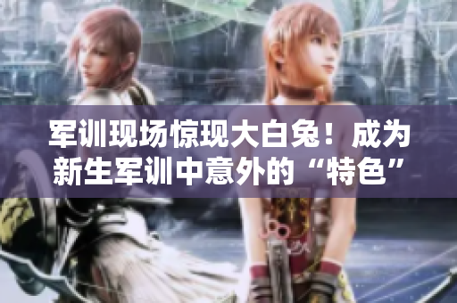 军训现场惊现大白兔！成为新生军训中意外的“特色”事件