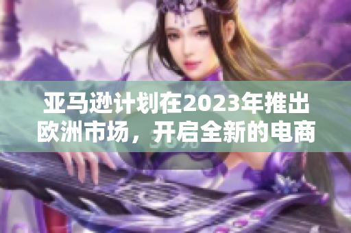 亚马逊计划在2023年推出欧洲市场，开启全新的电商时代！