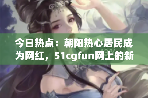 今日热点：朝阳热心居民成为网红，51cgfun网上的新“吃瓜群众”