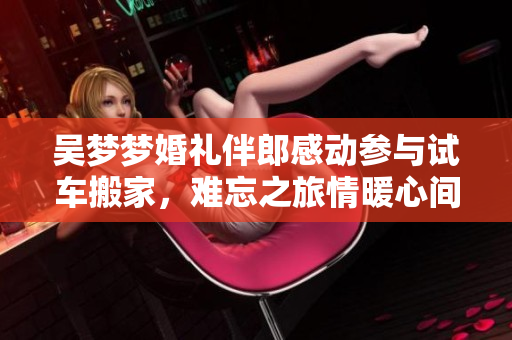 吴梦梦婚礼伴郎感动参与试车搬家，难忘之旅情暖心间