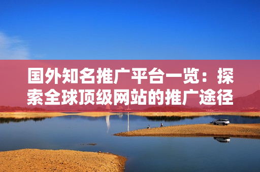 国外知名推广平台一览：探索全球顶级网站的推广途径