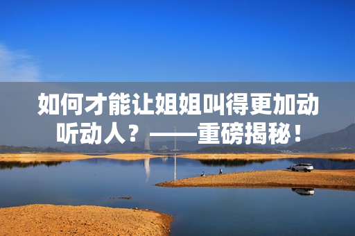 如何才能让姐姐叫得更加动听动人？——重磅揭秘！