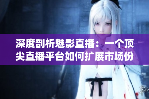 深度剖析魅影直播：一个顶尖直播平台如何扩展市场份额(1)