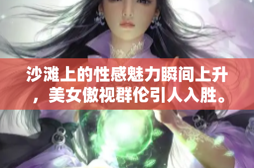 沙滩上的性感魅力瞬间上升，美女傲视群伦引人入胜。