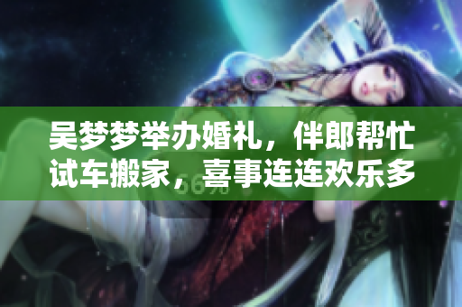 吴梦梦举办婚礼，伴郎帮忙试车搬家，喜事连连欢乐多