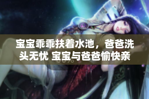 宝宝乖乖扶着水池，爸爸洗头无忧 宝宝与爸爸愉快亲子时刻