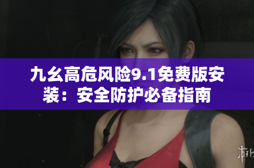 九幺高危风险9.1免费版安装：安全防护必备指南