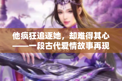 他疯狂追逐她，却难得其心——一段古代爱情故事再现