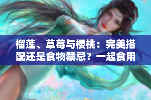 榴莲、草莓与樱桃：完美搭配还是食物禁忌？一起食用是否安全？