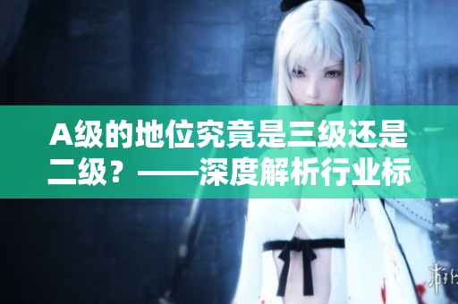A级的地位究竟是三级还是二级？——深度解析行业标准