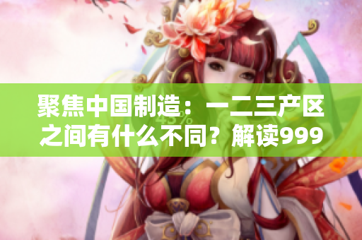 聚焦中国制造：一二三产区之间有什么不同？解读999精产国品的精髓