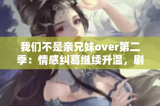 我们不是亲兄妹over第二季：情感纠葛继续升温，剧情精彩跌宕起伏