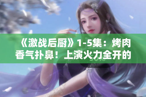 《激战后厨》1-5集：烤肉香气扑鼻！上演火力全开的厨房竞技！