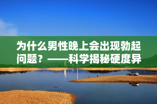 为什么男性晚上会出现勃起问题？——科学揭秘硬度异常的原因