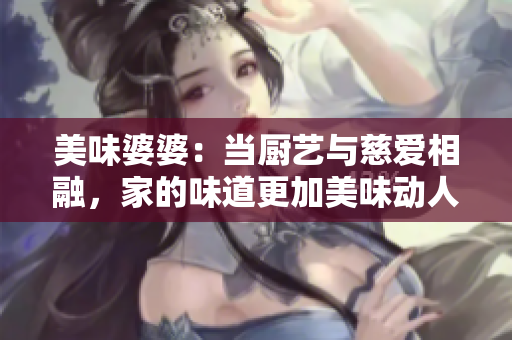 美味婆婆：当厨艺与慈爱相融，家的味道更加美味动人！