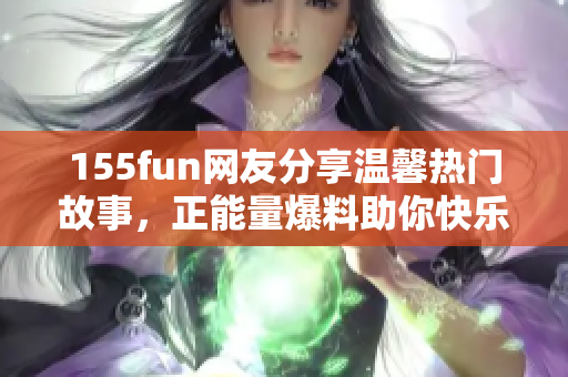 155fun网友分享温馨热门故事，正能量爆料助你快乐吃瓜