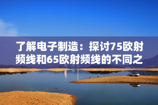 了解电子制造：探讨75欧射频线和65欧射频线的不同之处