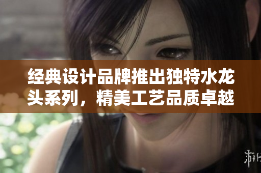 经典设计品牌推出独特水龙头系列，精美工艺品质卓越