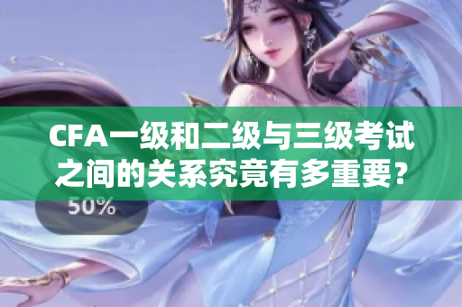 CFA一级和二级与三级考试之间的关系究竟有多重要？