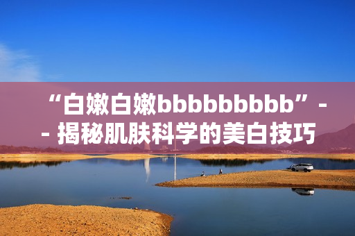“白嫩白嫩bbbbbbbbb”-- 揭秘肌肤科学的美白技巧