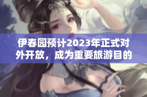 伊春园预计2023年正式对外开放，成为重要旅游目的地