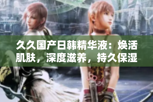 久久国产日韩精华液：焕活肌肤，深度滋养，持久保湿，提亮肤色