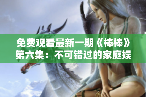 免费观看最新一期《棒棒》第六集：不可错过的家庭娱乐节目！