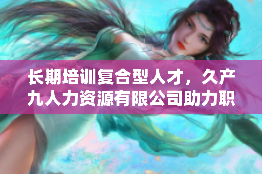 长期培训复合型人才，久产九人力资源有限公司助力职场掌握丰富资源