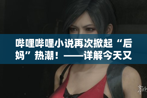 哔哩哔哩小说再次掀起“后妈”热潮！——详解今天又在撩后妈了
