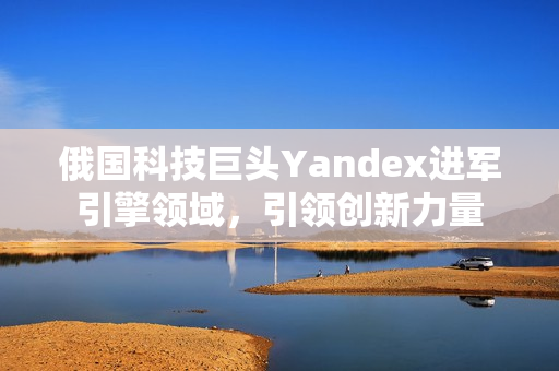 俄国科技巨头Yandex进军引擎领域，引领创新力量