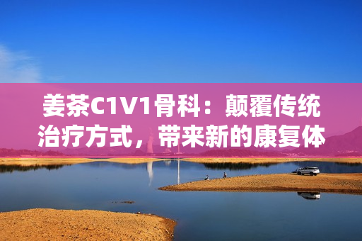 姜茶C1V1骨科：颠覆传统治疗方式，带来新的康复体验