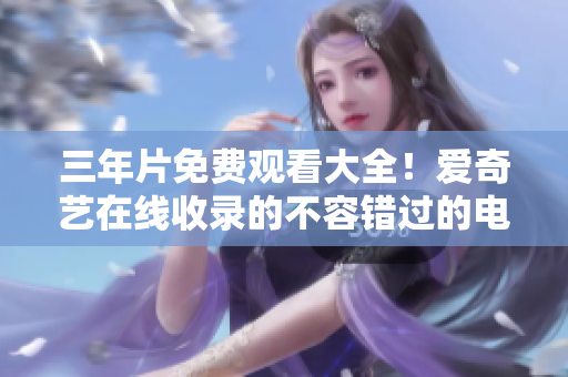 三年片免费观看大全！爱奇艺在线收录的不容错过的电影精选！