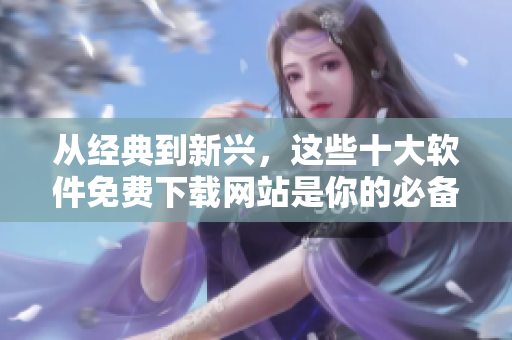 从经典到新兴，这些十大软件免费下载网站是你的必备工具!
