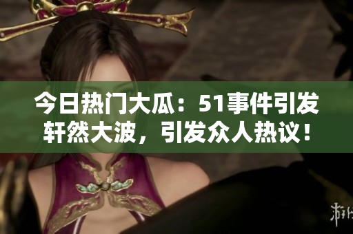今日热门大瓜：51事件引发轩然大波，引发众人热议！