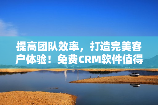 提高团队效率，打造完美客户体验！免费CRM软件值得一试！
