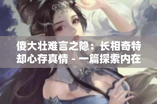 傻大壮难言之隐：长相奇特却心存真情 - 一篇探索内在美的人物特写