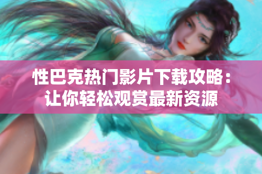 性巴克热门影片下载攻略：让你轻松观赏最新资源