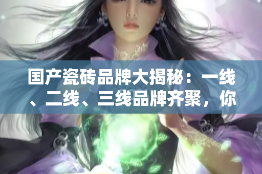 国产瓷砖品牌大揭秘：一线、二线、三线品牌齐聚，你知道有哪些吗？