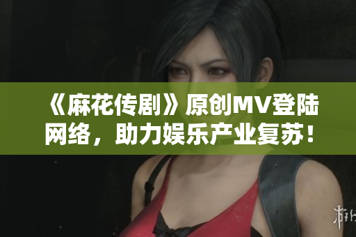 《麻花传剧》原创MV登陆网络，助力娱乐产业复苏！
